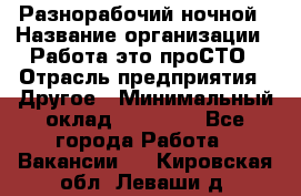 Разнорабочий ночной › Название организации ­ Работа-это проСТО › Отрасль предприятия ­ Другое › Минимальный оклад ­ 19 305 - Все города Работа » Вакансии   . Кировская обл.,Леваши д.